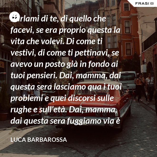 Parlami di te, di quello che facevi, se era proprio questa la vita che volevi. Di come ti vestivi, di come ti pettinavi, se avevo un posto già in fondo ai tuoi pensieri. Dai, mamma, dai questa sera lasciamo qua i tuoi problemi e quei discorsi sulle rughe e sull’età. Dai, mamma, dai questa sera fuggiamo via è tanto che non stiamo insieme e non è certo colpa tua. Ma io ti sento sempre accanto anche quando non ci sono, io ti porto ancora dentro, anche adesso che sono un uomo. - Luca Barbarossa