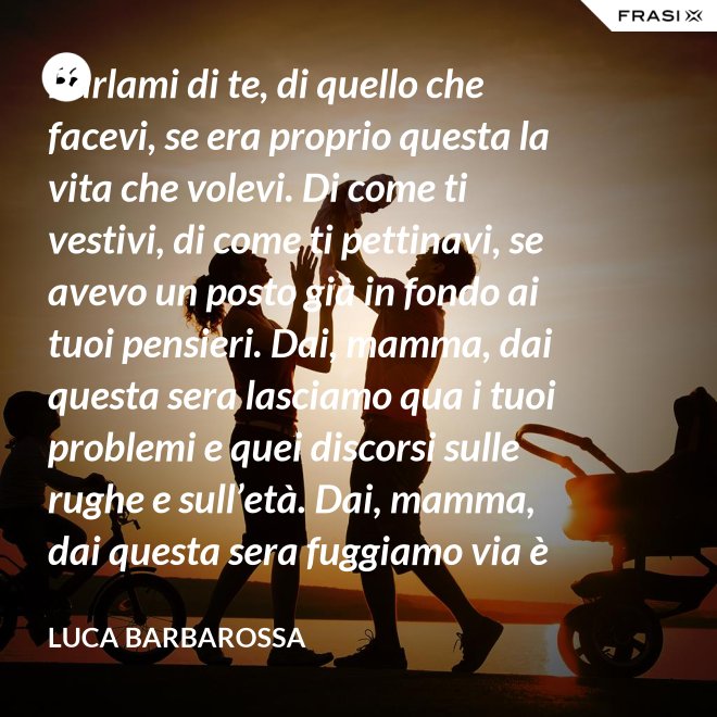 Parlami di te, di quello che facevi, se era proprio questa la vita che volevi. Di come ti vestivi, di come ti pettinavi, se avevo un posto già in fondo ai tuoi pensieri. Dai, mamma, dai questa sera lasciamo qua i tuoi problemi e quei discorsi sulle rughe e sull’età. Dai, mamma, dai questa sera fuggiamo via è tanto che non stiamo insieme e non è certo colpa tua. Ma io ti sento sempre accanto anche quando non ci sono, io ti porto ancora dentro, anche adesso che sono un uomo. - Luca Barbarossa