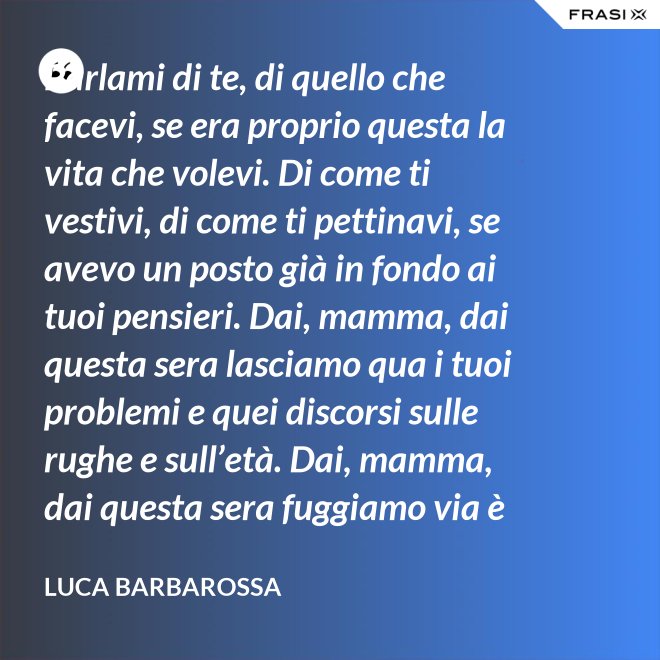 Parlami di te, di quello che facevi, se era proprio questa la vita che volevi. Di come ti vestivi, di come ti pettinavi, se avevo un posto già in fondo ai tuoi pensieri. Dai, mamma, dai questa sera lasciamo qua i tuoi problemi e quei discorsi sulle rughe e sull’età. Dai, mamma, dai questa sera fuggiamo via è tanto che non stiamo insieme e non è certo colpa tua. Ma io ti sento sempre accanto anche quando non ci sono, io ti porto ancora dentro, anche adesso che sono un uomo. - Luca Barbarossa
