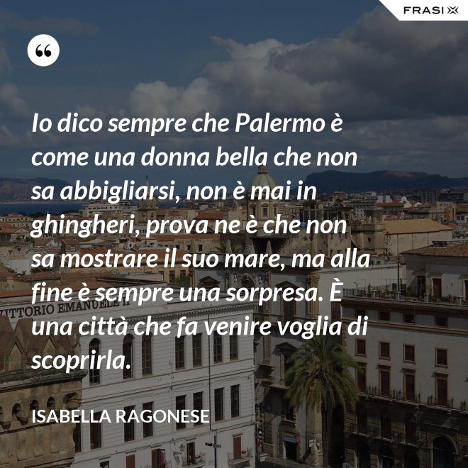 Io dico sempre che Palermo è come una donna bella che non sa abbigliarsi, non è mai in ghingheri, prova ne è che non sa mostrare il suo mare, ma alla fine è sempre una sorpresa. È una città che fa venire voglia di scoprirla. - Isabella Ragonese