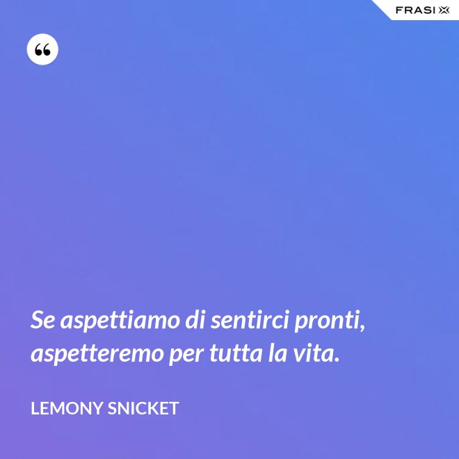 Se aspettiamo di sentirci pronti, aspetteremo per tutta la vita. - Lemony Snicket
