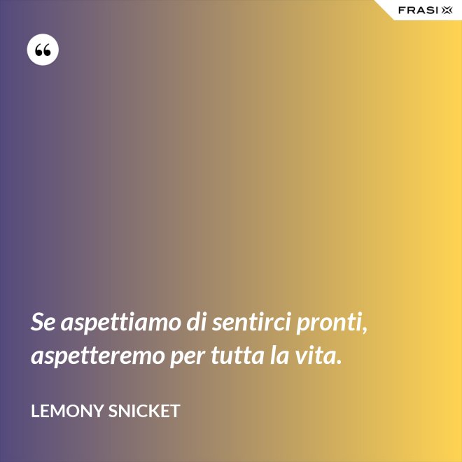 Se aspettiamo di sentirci pronti, aspetteremo per tutta la vita. - Lemony Snicket
