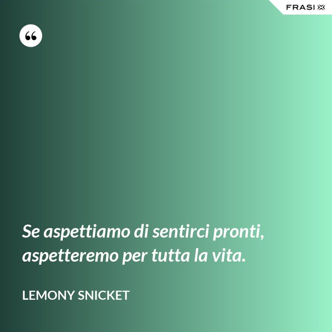 Se aspettiamo di sentirci pronti, aspetteremo per tutta la vita. - Lemony Snicket