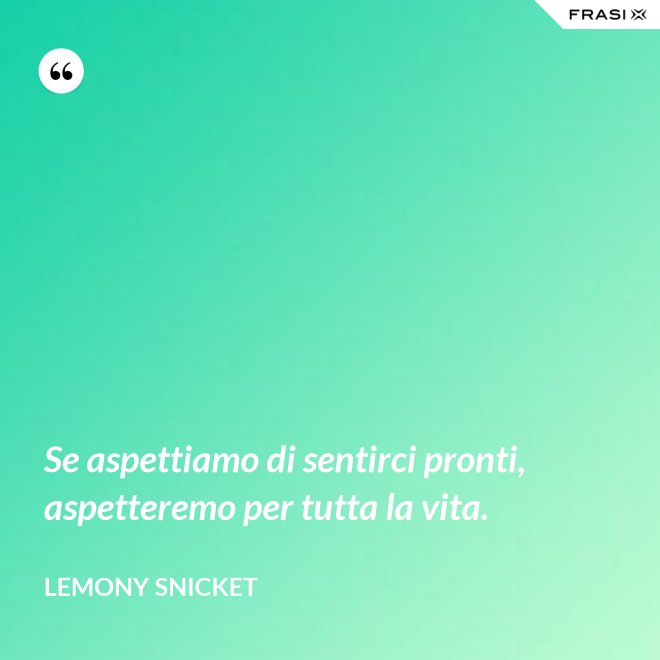 Se aspettiamo di sentirci pronti, aspetteremo per tutta la vita. - Lemony Snicket