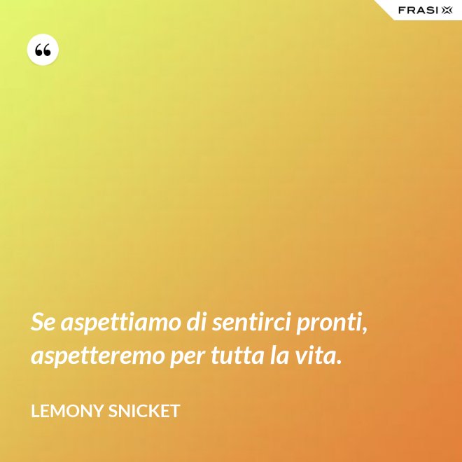 Se aspettiamo di sentirci pronti, aspetteremo per tutta la vita. - Lemony Snicket