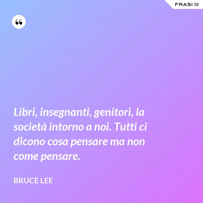 Libri, insegnanti, genitori, la società intorno a noi. Tutti ci dicono cosa pensare ma non come pensare. - Bruce Lee
