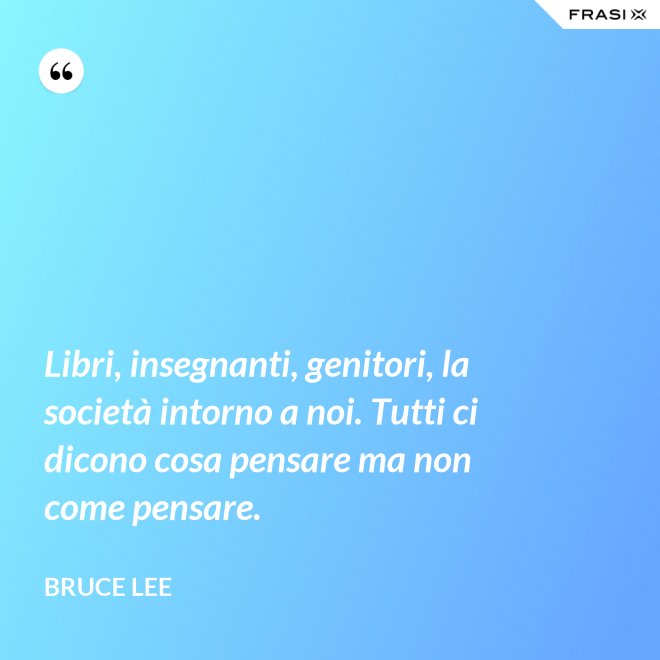 Libri, insegnanti, genitori, la società intorno a noi. Tutti ci dicono cosa pensare ma non come pensare. - Bruce Lee