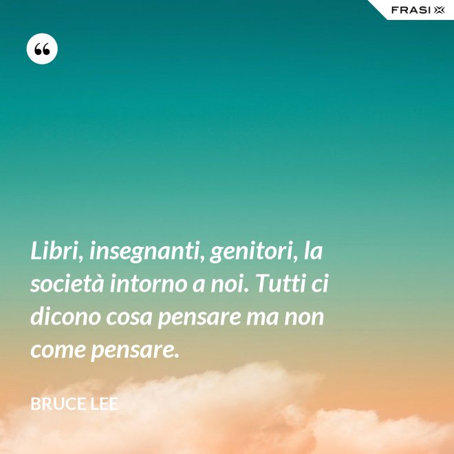 Libri, insegnanti, genitori, la società intorno a noi. Tutti ci dicono cosa pensare ma non come pensare. - Bruce Lee