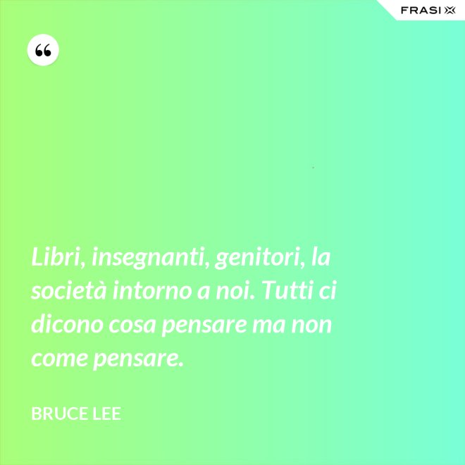 Libri, insegnanti, genitori, la società intorno a noi. Tutti ci dicono cosa pensare ma non come pensare. - Bruce Lee