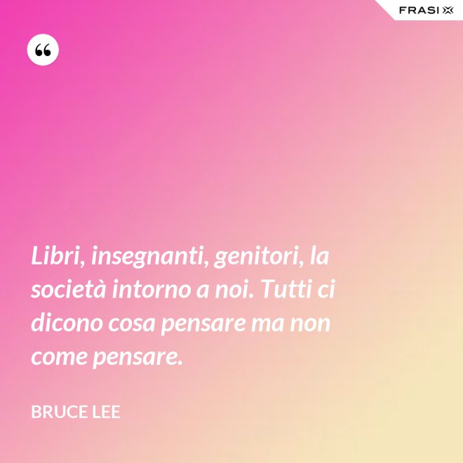 Libri, insegnanti, genitori, la società intorno a noi. Tutti ci dicono cosa pensare ma non come pensare. - Bruce Lee