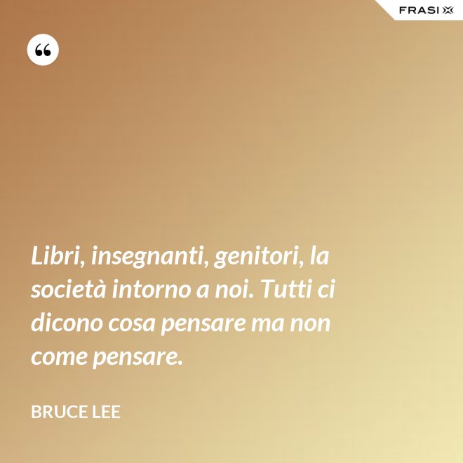 Libri, insegnanti, genitori, la società intorno a noi. Tutti ci dicono cosa pensare ma non come pensare. - Bruce Lee