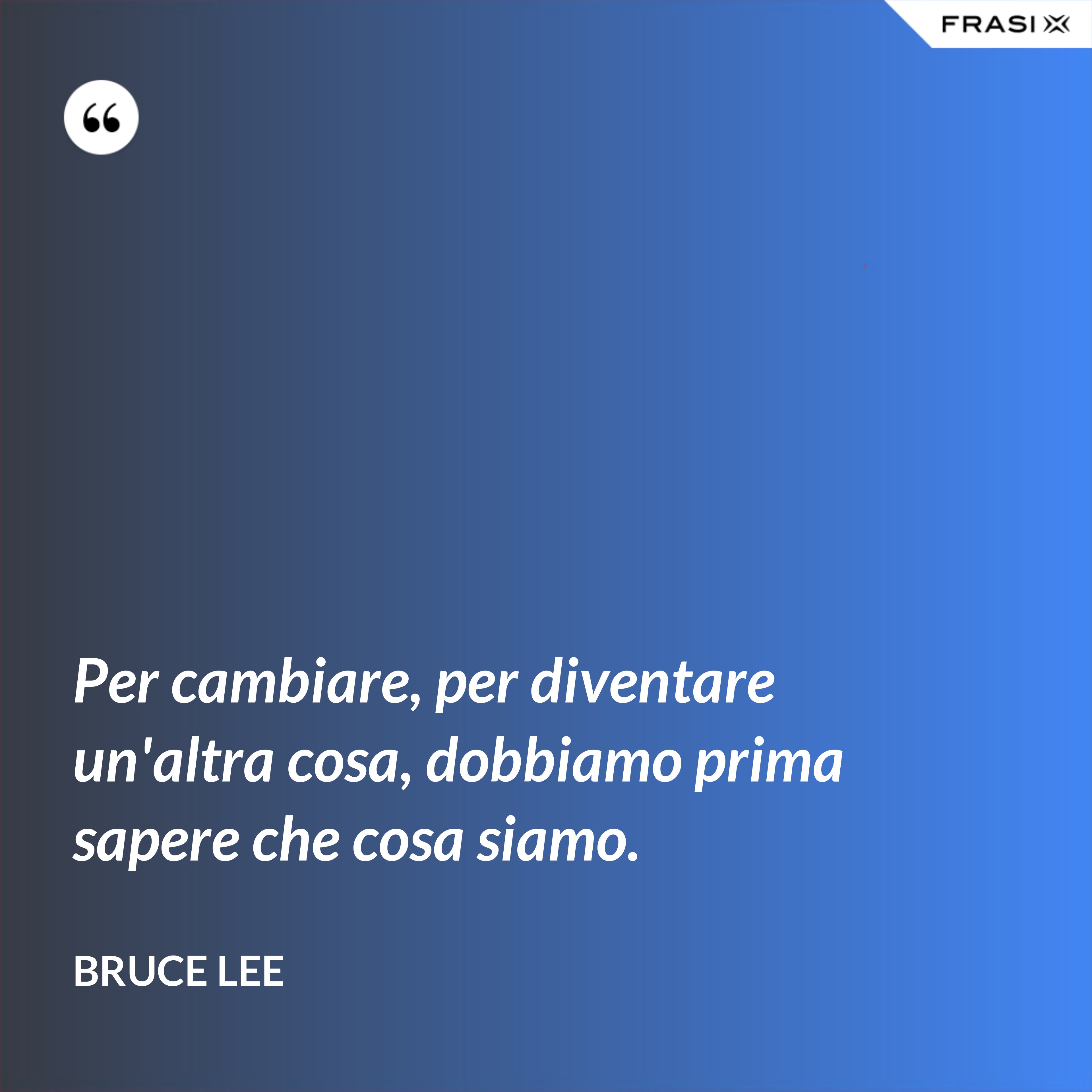 Per cambiare, per diventare un'altra cosa, dobbiamo prima sapere che cosa siamo. - Bruce Lee