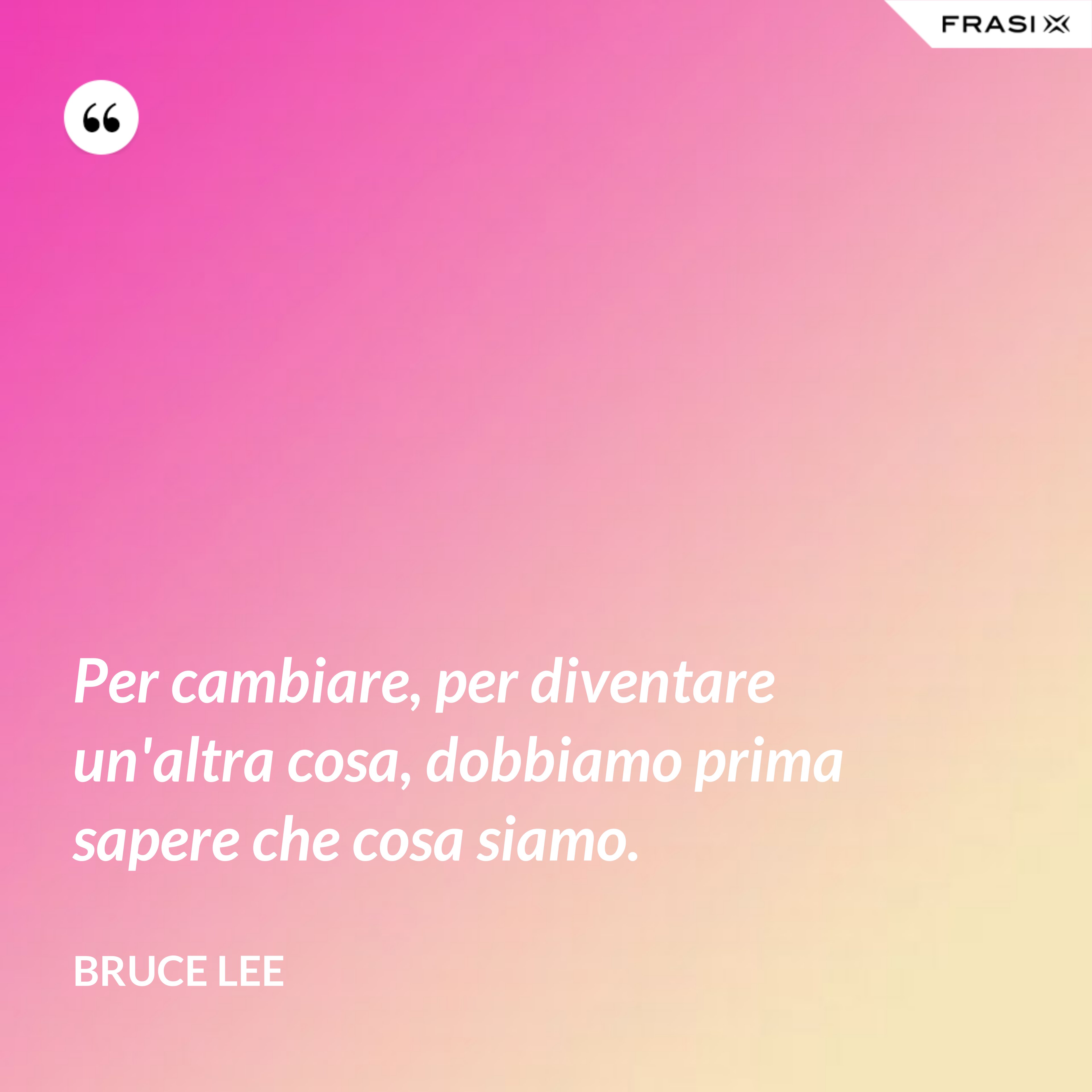 Per cambiare, per diventare un'altra cosa, dobbiamo prima sapere che cosa siamo. - Bruce Lee