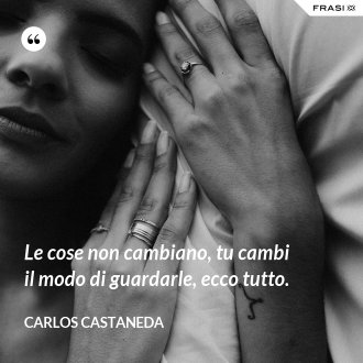 Le cose non cambiano, tu cambi il modo di guardarle, ecco tutto. - Carlos Castaneda