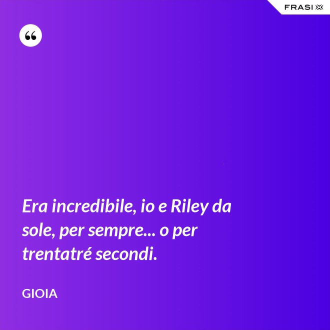 Era incredibile, io e Riley da sole, per sempre... o per trentatré secondi. - Gioia