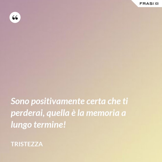 Sono positivamente certa che ti perderai, quella è la memoria a lungo termine! - Tristezza