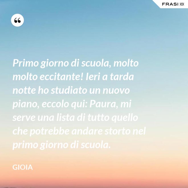 Primo giorno di scuola, molto molto eccitante! Ieri a tarda notte ho studiato un nuovo piano, eccolo qui: Paura, mi serve una lista di tutto quello che potrebbe andare storto nel primo giorno di scuola. - Gioia