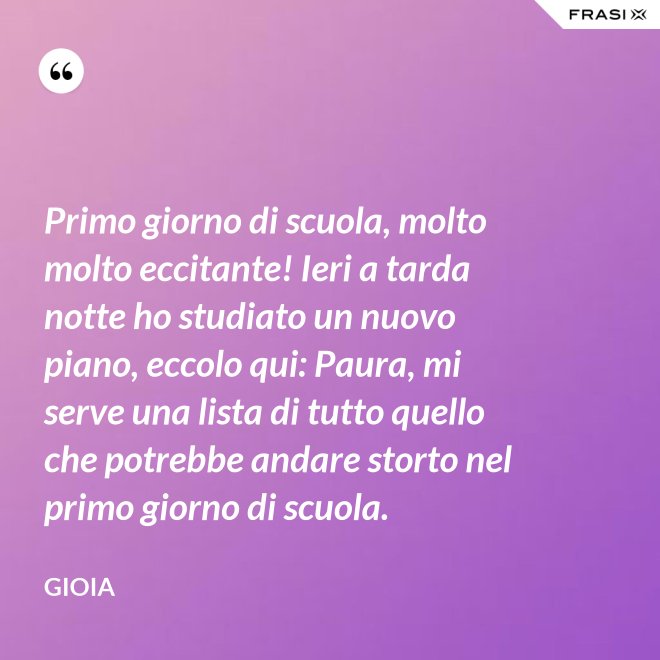 Primo giorno di scuola, molto molto eccitante! Ieri a tarda notte ho studiato un nuovo piano, eccolo qui: Paura, mi serve una lista di tutto quello che potrebbe andare storto nel primo giorno di scuola. - Gioia