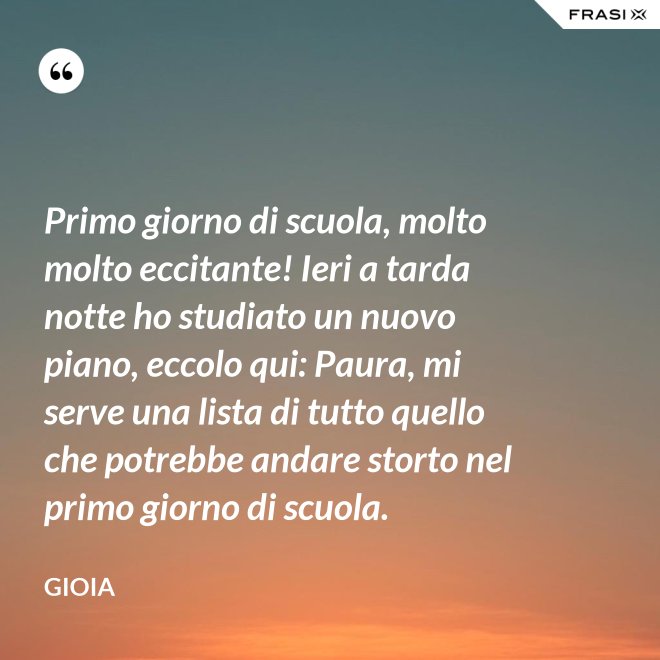 Primo giorno di scuola, molto molto eccitante! Ieri a tarda notte ho studiato un nuovo piano, eccolo qui: Paura, mi serve una lista di tutto quello che potrebbe andare storto nel primo giorno di scuola. - Gioia