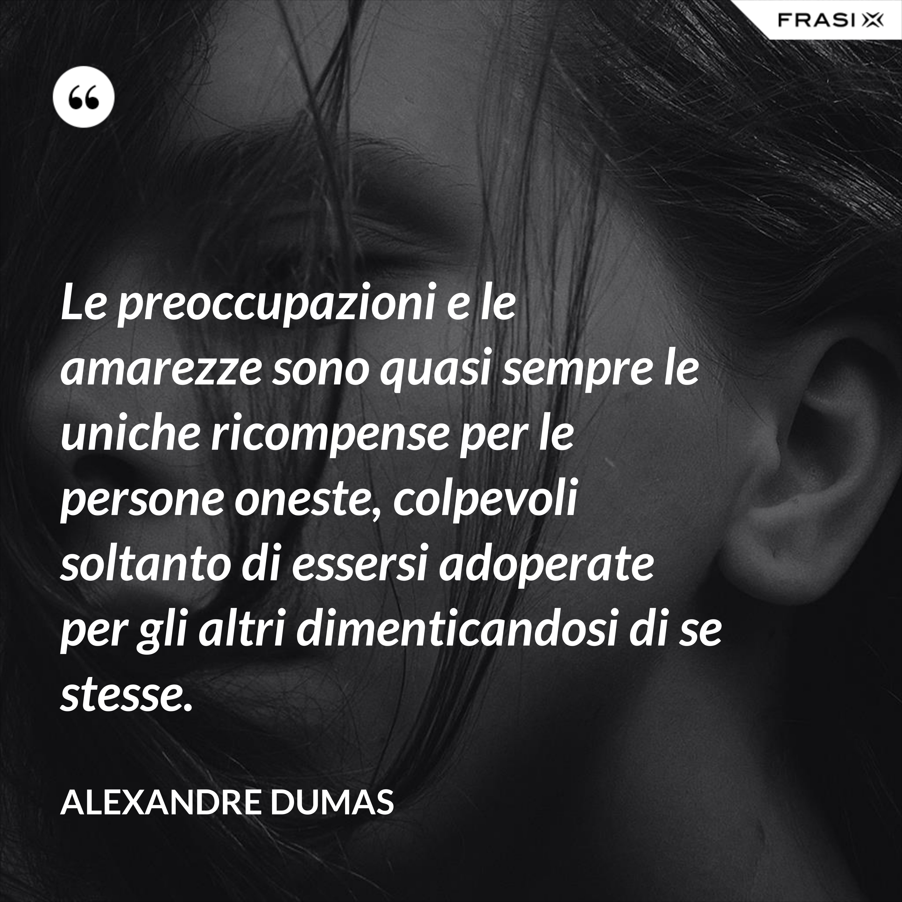 Le preoccupazioni e le amarezze sono quasi sempre le uniche ricompense per le persone oneste, colpevoli soltanto di essersi adoperate per gli altri dimenticandosi di se stesse. - Alexandre Dumas