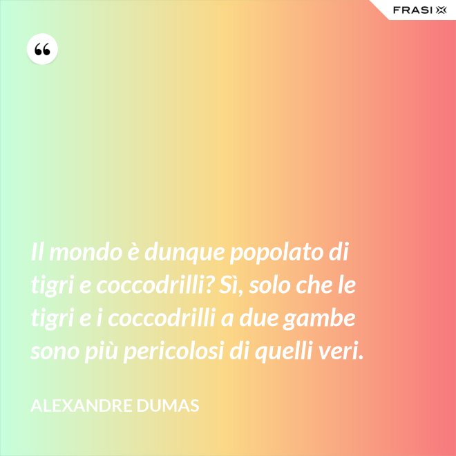Il mondo è dunque popolato di tigri e coccodrilli? Sì, solo che le tigri e i coccodrilli a due gambe sono più pericolosi di quelli veri. - Alexandre Dumas