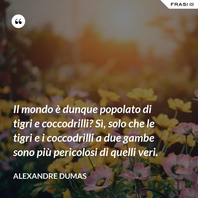 Il mondo è dunque popolato di tigri e coccodrilli? Sì, solo che le tigri e i coccodrilli a due gambe sono più pericolosi di quelli veri. - Alexandre Dumas