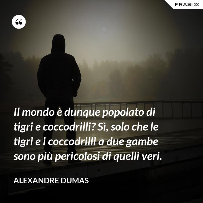 Il mondo è dunque popolato di tigri e coccodrilli? Sì, solo che le tigri e i coccodrilli a due gambe sono più pericolosi di quelli veri. - Alexandre Dumas
