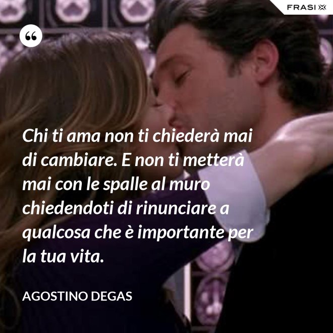 Chi ti ama non ti chiederà mai di cambiare. E non ti metterà mai con le spalle al muro chiedendoti di rinunciare a qualcosa che è importante per la tua vita. - Agostino Degas