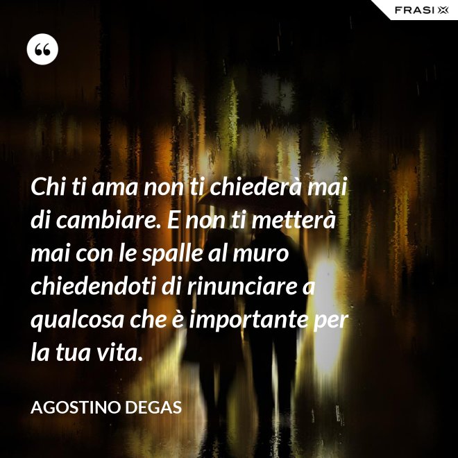 Chi ti ama non ti chiederà mai di cambiare. E non ti metterà mai con le spalle al muro chiedendoti di rinunciare a qualcosa che è importante per la tua vita. - Agostino Degas