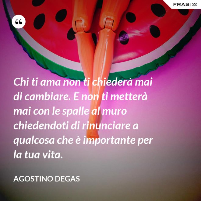 Chi ti ama non ti chiederà mai di cambiare. E non ti metterà mai con le spalle al muro chiedendoti di rinunciare a qualcosa che è importante per la tua vita. - Agostino Degas