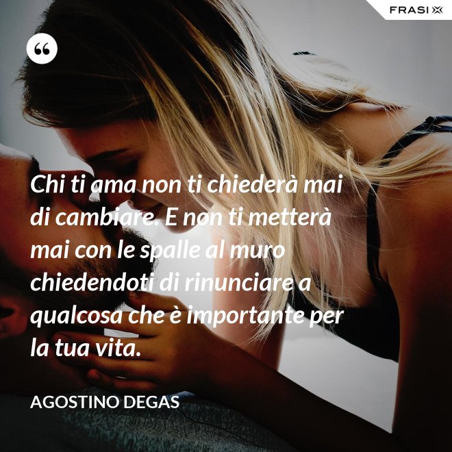 Chi ti ama non ti chiederà mai di cambiare. E non ti metterà mai con le spalle al muro chiedendoti di rinunciare a qualcosa che è importante per la tua vita. - Agostino Degas