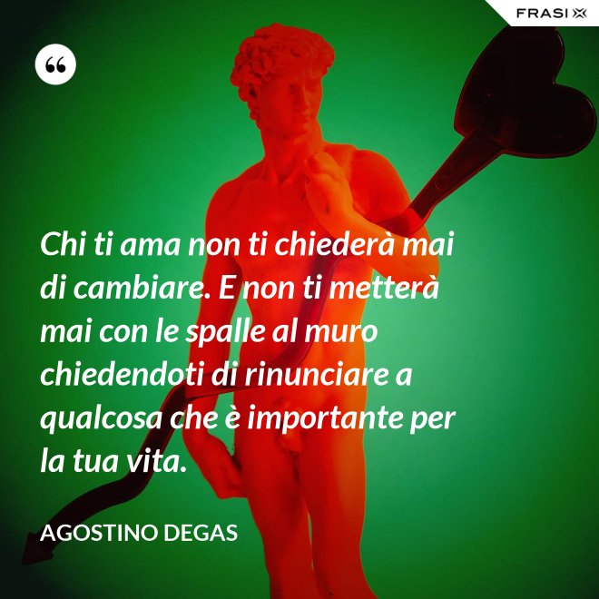 Chi ti ama non ti chiederà mai di cambiare. E non ti metterà mai con le spalle al muro chiedendoti di rinunciare a qualcosa che è importante per la tua vita. - Agostino Degas