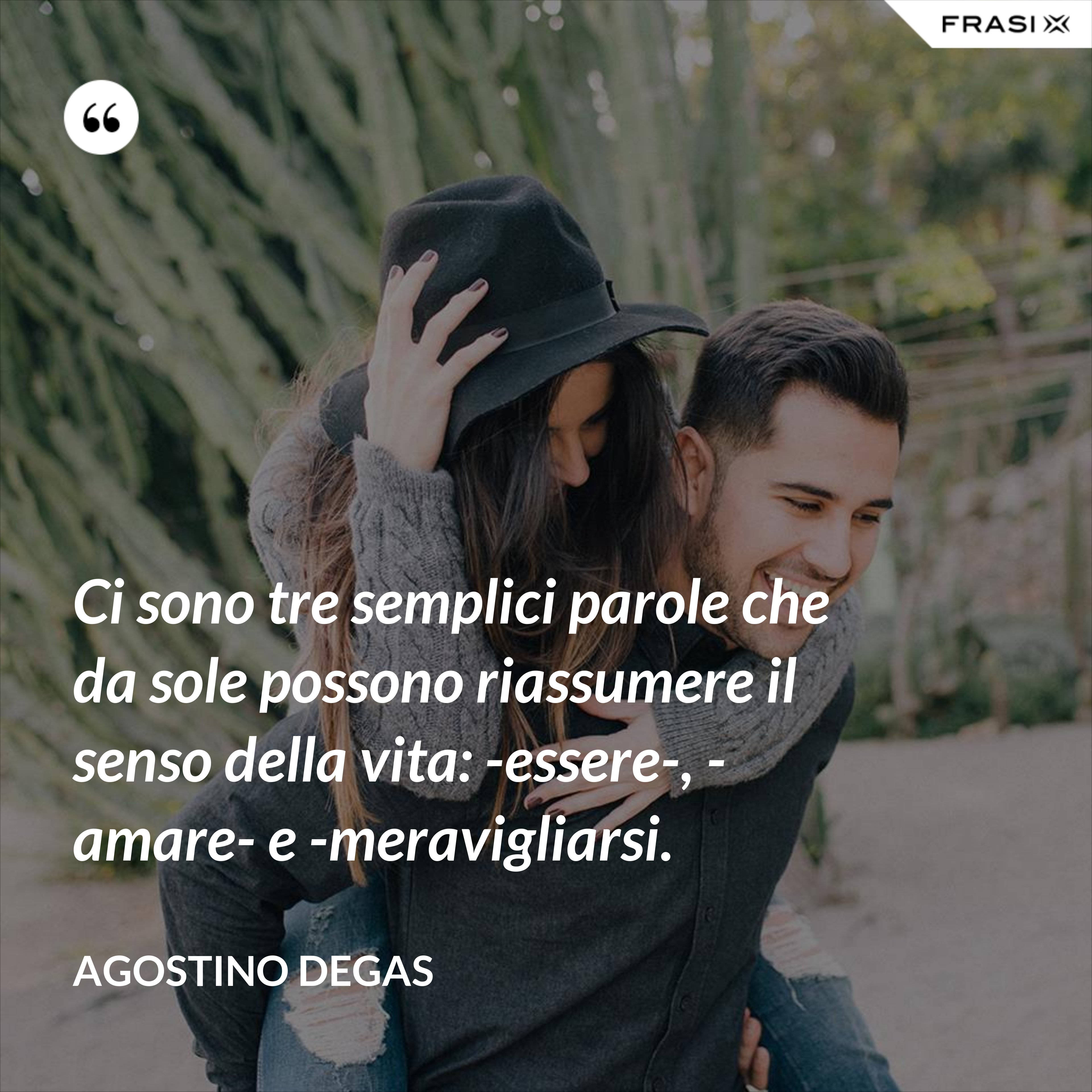 Ci sono tre semplici parole che da sole possono riassumere il senso della vita: -essere-, -amare- e -meravigliarsi. - Agostino Degas