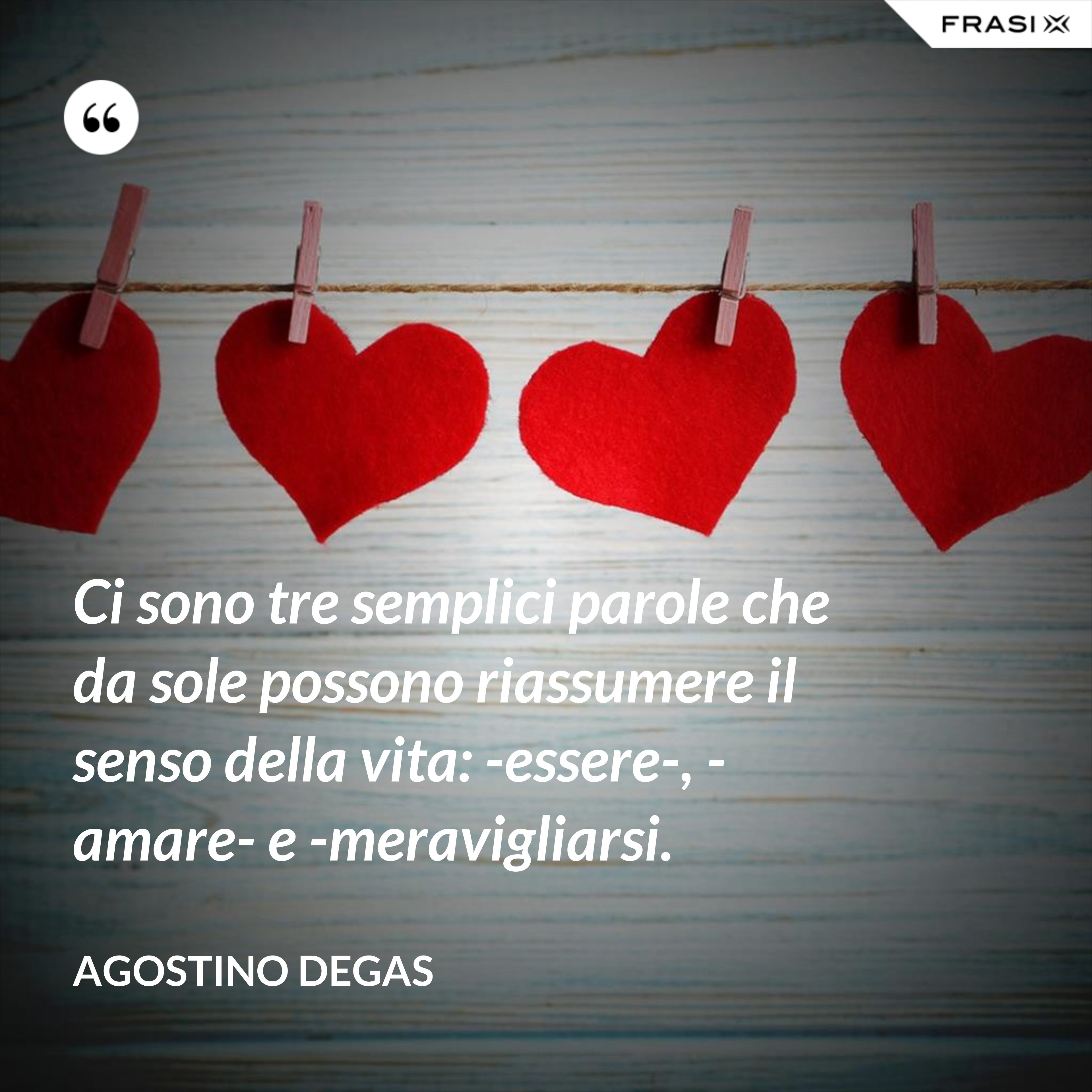 Ci sono tre semplici parole che da sole possono riassumere il senso della vita: -essere-, -amare- e -meravigliarsi. - Agostino Degas