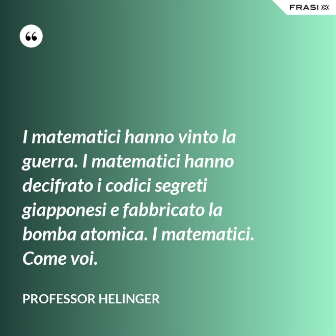 I matematici hanno vinto la guerra. I matematici hanno decifrato i codici segreti giapponesi e fabbricato la bomba atomica. I matematici. Come voi. - Professor Helinger
