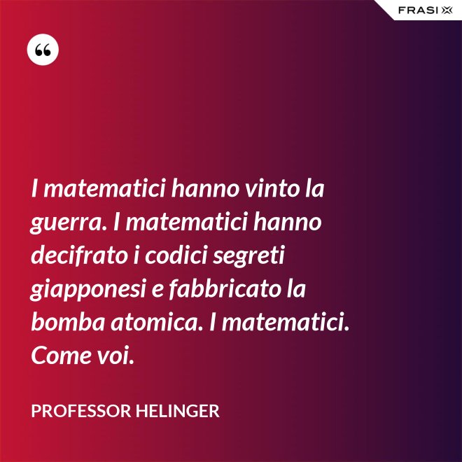 I matematici hanno vinto la guerra. I matematici hanno decifrato i codici segreti giapponesi e fabbricato la bomba atomica. I matematici. Come voi. - Professor Helinger