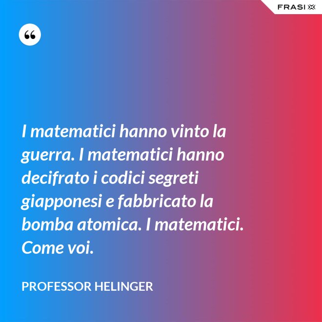 I matematici hanno vinto la guerra. I matematici hanno decifrato i codici segreti giapponesi e fabbricato la bomba atomica. I matematici. Come voi. - Professor Helinger
