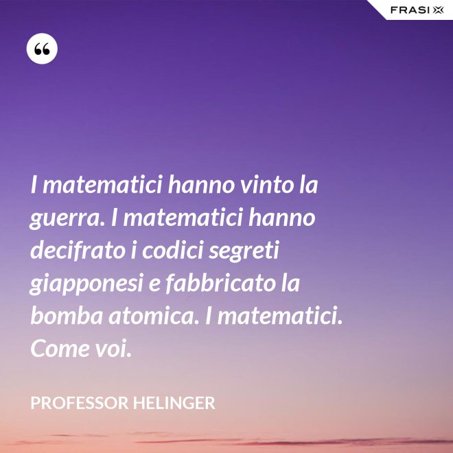 I matematici hanno vinto la guerra. I matematici hanno decifrato i codici segreti giapponesi e fabbricato la bomba atomica. I matematici. Come voi. - Professor Helinger