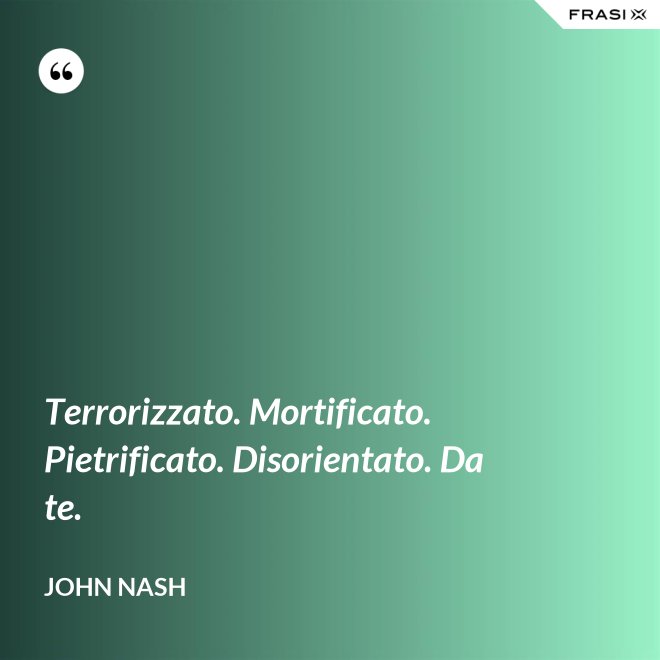 Terrorizzato. Mortificato. Pietrificato. Disorientato. Da te. - John Nash