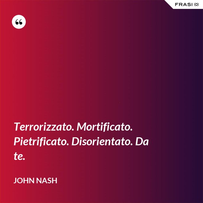 Terrorizzato. Mortificato. Pietrificato. Disorientato. Da te. - John Nash