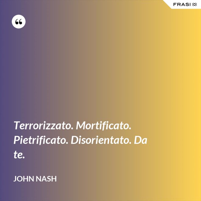Terrorizzato. Mortificato. Pietrificato. Disorientato. Da te. - John Nash