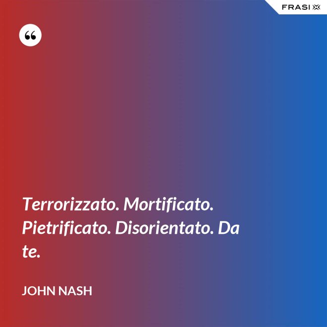 Terrorizzato. Mortificato. Pietrificato. Disorientato. Da te. - John Nash