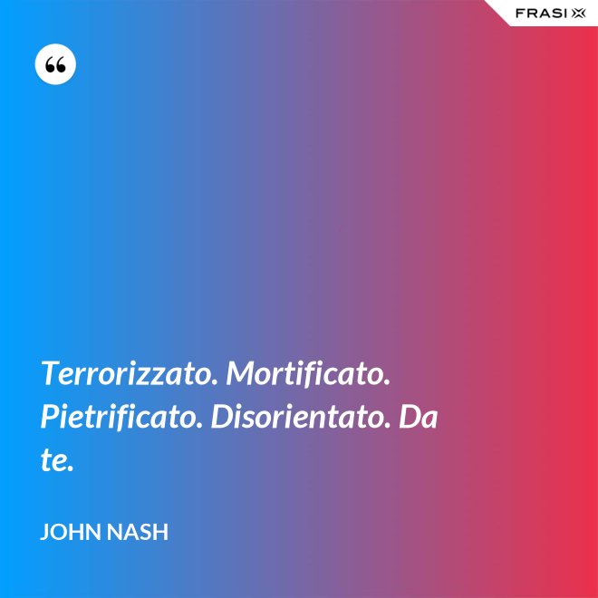 Terrorizzato. Mortificato. Pietrificato. Disorientato. Da te. - John Nash