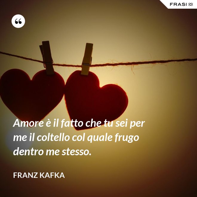 Amore è il fatto che tu sei per me il coltello col quale frugo dentro me stesso. - Franz Kafka