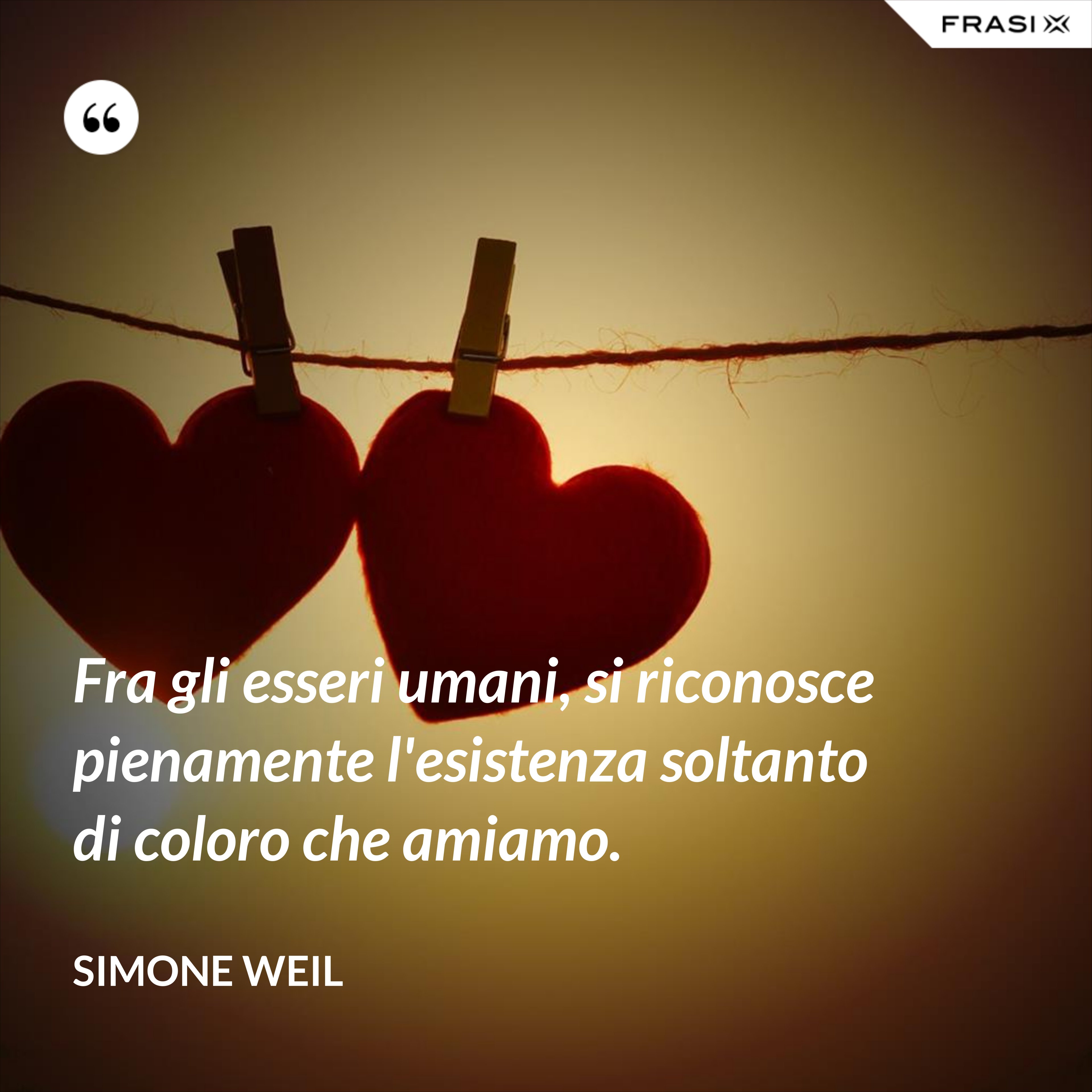 Fra gli esseri umani, si riconosce pienamente l'esistenza soltanto di coloro che amiamo. - Simone Weil