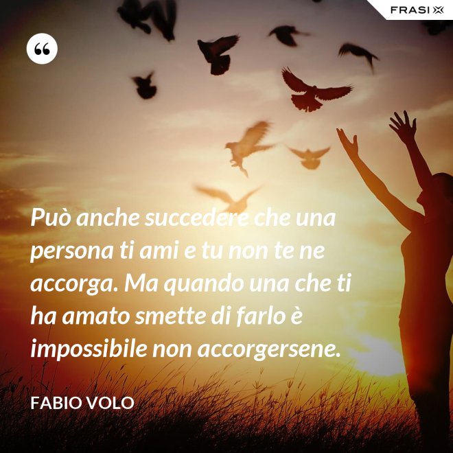 Può anche succedere che una persona ti ami e tu non te ne accorga. Ma quando una che ti ha amato smette di farlo è impossibile non accorgersene. - Fabio Volo