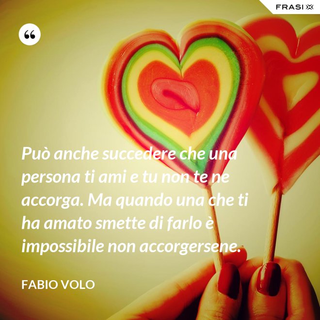 Può anche succedere che una persona ti ami e tu non te ne accorga. Ma quando una che ti ha amato smette di farlo è impossibile non accorgersene. - Fabio Volo