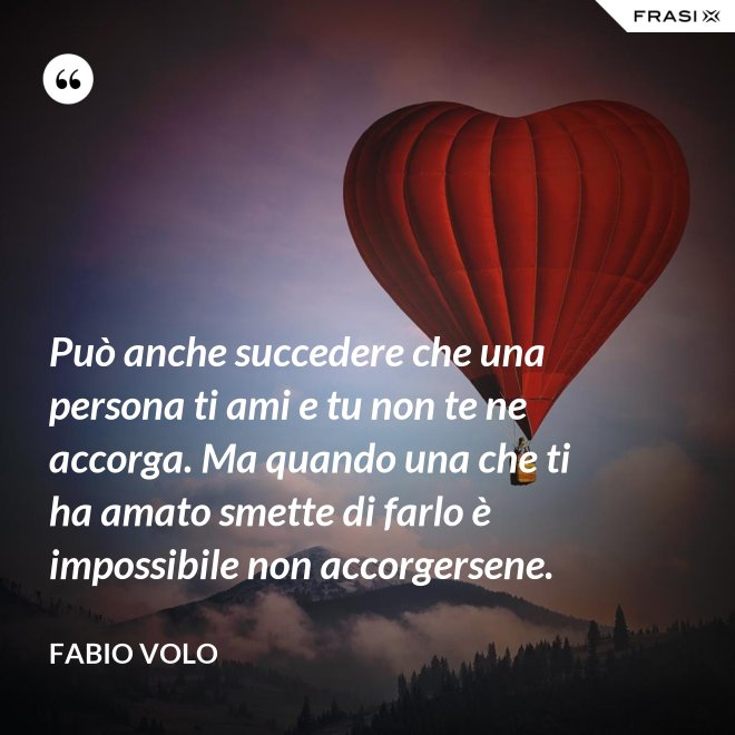 Può anche succedere che una persona ti ami e tu non te ne accorga. Ma quando una che ti ha amato smette di farlo è impossibile non accorgersene. - Fabio Volo