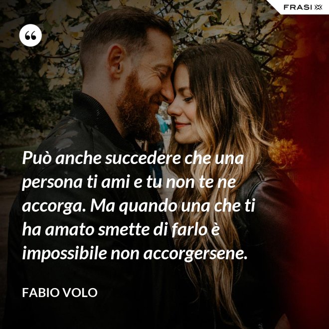 Può anche succedere che una persona ti ami e tu non te ne accorga. Ma quando una che ti ha amato smette di farlo è impossibile non accorgersene. - Fabio Volo