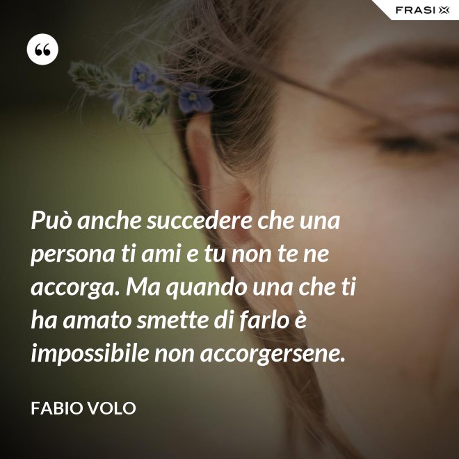 Può anche succedere che una persona ti ami e tu non te ne accorga. Ma quando una che ti ha amato smette di farlo è impossibile non accorgersene. - Fabio Volo